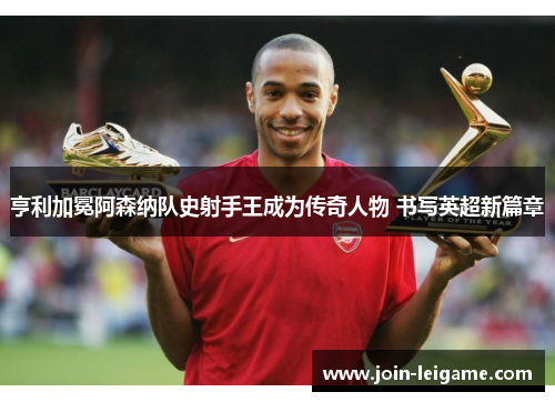 亨利加冕阿森纳队史射手王成为传奇人物 书写英超新篇章