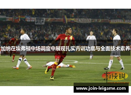 加纳在埃弗顿中场调度中展现扎实青训功底与全面技术素养