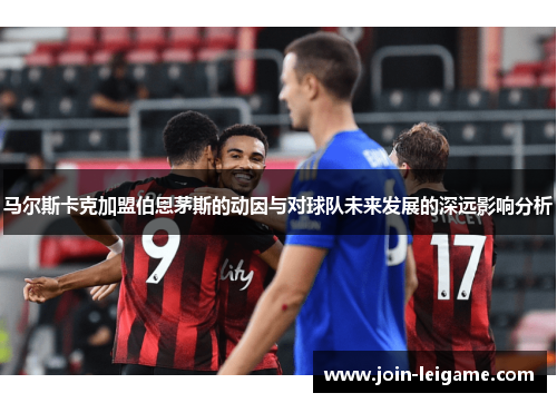 马尔斯卡克加盟伯恩茅斯的动因与对球队未来发展的深远影响分析 马尔斯卡克加盟伯恩茅斯的动因与对球队未来发展的深远影响分析
