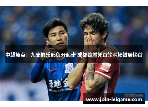 中超焦点:九支俱乐部负分起步 成都蓉城凭首轮胜场暂居榜首 中超焦点:九支俱乐部负分起步 成都蓉城凭首轮胜场暂居榜首